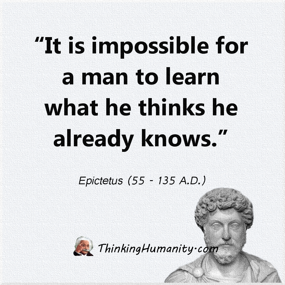 "It is impossible for a man to learn what he thinks he already knows." -Epictetus (55 - 135 A.D.)